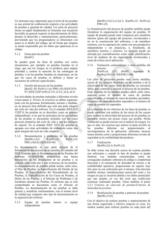 Un elemento muy importante para el éxito de las pruebas
es una actitud de colaboración respecto a las actividades
de pruebas y garantía de calidad. Los jefes de proyecto
tienen un papel fundamental en fomentar una recepción
favorable en general respecto al descubrimiento de fallos
durante el desarrollo y mantenimiento; particularmente,
previniendo que los programadores se obsesionen con
quien es el dueño del código, de tal forma que ninguno
se sienta responsable por los fallos que aparezcan en su
código.
5.1.2 Guías para las pruebas
[Kan01]
Se pueden guiar las fases de pruebas con varios
mecanismos, por ejemplo; en pruebas basadas en el
riego, que usa los riesgos en el producto para asignar
prioridad y centrar la atención de las estrategias de
pruebas; o en las pruebas basadas en situaciones, en las
que los casos de pruebas se definen y basan en
escenarios de software especificados.
5.1.3 Gestión del proceso de las pruebas
[Bec02: III; Per95:c1-c4; Pfl01:c9] (IEEE1074-
97; IEEE12207.0-96:s5.3.9, s5.4.2, s6.4, s6.5)
Las actividades de pruebas realizadas a diferentes niveles
(véase punto 2, Niveles de pruebas) se deben organizar,
junto con las personas, herramientas, normas y medidas,
en un proceso bien definido que será una parte integral
del ciclo de vida del software. En el estándar IEEE/EIA
12207.0, las pruebas no se describen como un proceso
independiente, si no que los principios de las actividades
de las pruebas se encuentran incluidos con los cinco
procesos primarios del ciclo de vida y con los procesos
de soporte. En el estándar IEEE 1074, las pruebas se
agrupan con otras actividades de evaluación como una
parte integral del ciclo de vida completo.
5.1.4 Documentación y productos de las pruebas
[Bei90:c13s5; Kan99:c12; Per95:c19;
Pfl01:c9s8.8] (IEEE829-98)
La documentación es una parte integral de la
formalización del proceso de las pruebas. El estándar del
IEEE Estándar para la Documentación de las Pruebas del
Software (IEEE829-98) proporciona una buena
descripción de los documentos de las pruebas y su
relación entre cada uno y con el proceso de las pruebas.
La documentación de pruebas puede incluir, entre otros,
el Plan de Pruebas, la Especificación del Diseño de las
Pruebas, la Especificación del Procedimiento de las
Pruebas, la Especificación de los Casos de Pruebas, el
Diario de las Pruebas y el Informe de Problemas o de
Incidentes durante las Pruebas. El software que se está
comprobando se documenta como el Artículo en
Pruebas. La documentación de las pruebas se debe
generar y actualizar continuamente, con el mismo nivel
de calidad que cualquier otro tipo de documentación en
la ingeniería del software.
5.1.5 Equipo de pruebas interno vs equipo
independiente
[Bei90:c13s2.2-c13s2.3; Kan99:c15; Per95:c4;
Pfl01:c9]
La formalización del proceso de pruebas también puede
formalizar la organización del equipo de pruebas. El
equipo de pruebas puede estar compuesto por miembros
internos (parte del equipo del proyecto, involucrados o
no en la construcción del software), o de miembros
externos, con la esperanza de contar con una perspectiva
independiente y sin prejuicios, o, finalmente, de
miembros internos y externos. La decisión puede ser
afectada por consideraciones como coste, planificación,
nivel de madurez de las organización involucradas y
como de crítica sea la aplicación.
5.1.6 Estimación coste/esfuerzo y otras medidas del
proceso
[Per95:c4, c21] (Per95: Appendix B;
Pos96:p139-145; IEEE982.1-88)
Los jefes de proyectos pueden usar varias medidas,
acerca de los recursos invertidos en las pruebas y de la
efectividad de las varias fases de pruebas en encontrar
fallos, para controlar y mejorar el proceso de las pruebas.
Estas medidas de las pruebas pueden cubrir, entre otros,
aspectos como el número de casos de pruebas
especificados, el número de casos de pruebas ejecutados,
el número de casos de pruebas superados y el número de
casos de pruebas no superados.
La evaluación de los informes de las fases de pruebas se
puede combinar con análisis de las raíces de las causas
para evaluar la efectividad del proceso de las pruebas en
encontrar errores tan pronto como sea posible. Dicha
evaluación se puede asociar con el análisis de riesgos. Lo
que es más, los recursos que merece la pena invertir en
las pruebas deberían ser proporcionales al
uso/importancia de la aplicación: diferentes técnicas
tienen distinto coste y proporcionan diferentes niveles de
seguridad en la confiabilidad del producto.
5.1.7 Finalización
[Bei90:c2s2.4; Per95:c2]
Se debe tomar una decisión acerca de cuantas pruebas
son suficientes y cuando la fase de pruebas se puede
finalizar. Las medidas concienzudas, como las
conseguidas mediante cobertura de código o completitud
funcional y la estimación de densidad de errores o de
confiabilidad operativa, proporcionan un suporte muy
útil, pero no son suficientes por sí mismas. Esta decisión
también incluye consideraciones acerca del coste y los
riesgos en que se incurrirá debido a los fallos potenciales
que aún queden, en vez del coste que conllevaría
continuar realizando pruebas. Véase también el punto
1.2.1 Criterios de selección de pruebas/Criterios de
idoneidad de pruebas.
5.1.8 Reutilización de pruebas y patrones de pruebas
[Bei90:c13s5]
Con el objetivo de realizar pruebas o mantenimiento de
una forma organizada y efectiva respecto al coste, los
medios usados para realizar pruebas en cada parte del
Borrador
 