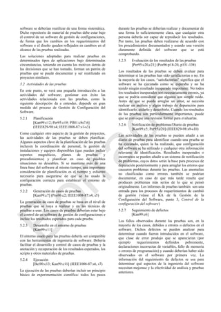 software se deberían reutilizar de una forma sistemática.
Dicho repositorio de material de pruebas debe estar bajo
el control de un software de gestión de configuraciones,
de forma que los cambios en los requerimientos del
software o el diseño queden reflejados en cambios en el
alcance de las pruebas realizadas.
Las soluciones adoptadas para realizar pruebas en
determinados tipos de aplicaciones bajo determinadas
circunstancias, teniendo en cuenta los motivos detrás de
las decisiones que se han tomado, forman un patrón de
pruebas que se puede documentar y ser reutilizado en
proyectos similares.
5.2 Actividades de las pruebas
En este punto, se verá una pequeña introducción a las
actividades del software; gestionar con éxito las
actividades relacionada con las pruebas, como la
siguiente descripción da a entender, depende en gran
medida del proceso de Gestión de Configuración del
Software.
5.2.1 Planificación
[Kan99:c12; Per95:c19; Pfl01:c8s7.6]
(IEEE829-98:s4; IEEE1008-87:s1-s3)
Como cualquier otro aspecto de la gestión de proyectos,
las actividades de las pruebas se deben planificar.
Algunos aspectos clave de la planificación de las pruebas
incluyen la coordinación de personal, la gestión de
instalaciones y equipos disponibles (que pueden incluir
soportes magnéticos, planes de pruebas y
procedimientos) y planificar en caso de posibles
situaciones no deseables. Si se mantiene más de una
línea base del software al mismo tiempo, una importante
consideración de planificación es el tiempo y esfuerzo
necesario para asegurarse de que se ha usado la
configuración correcta para establecer el entorno de
pruebas.
5.2.2 Generación de casos de pruebas
[Kan99:c7] (Pos96:c2; IEEE1008-87:s4, s5)
La generación de caos de pruebas se basa en el nivel de
pruebas que se vaya a realizar y en las técnicas de
pruebas a usar. Los casos de pruebas deberían estar bajo
el control de un software de gestión de configuraciones e
incluir los resultados esperados para cada prueba.
5.2.3 Desarrollo en el entorno de pruebas
[Kan99:c11]
El entorno usado para las pruebas debería ser compatible
con las herramientas de ingeniería de software. Debería
facilitar el desarrollo y control de casos de pruebas y la
anotación y recuperación de los resultados esperados, los
scripts y otros materiales de pruebas.
5.2.4 Ejecución
[Bei90:c13; Kan99:c11] (IEEE1008-87:s6, s7)
La ejecución de las pruebas deberían incluir un principio
básico de experimentación científica: todos los pasos
durante las pruebas se deberían realizar y documentar de
una forma lo suficientemente clara, que cualquier otra
persona debería ser capaz de reproducir los resultados.
Por tanto, las pruebas deben realizarse de acuerdo con
los procedimientos documentados y usando una versión
claramente definida del software que se está
comprobando.
5.2.5 Evaluación de los resultados de las pruebas
[Per95:c20,c21] (Pos96:p18-20, p131-138)
Los resultados de las pruebas se deben evaluar para
determinar si las pruebas han sido satisfactorias o no. En
la mayoría de los casos, ―satisfactorias‖ significa que el
software se ha ejecutado como se esperaba y no ha
tenido ningún resultado inesperado importante. No todos
los resultados inesperados son necesariamente errores, ya
que se podría considerar que algunos son simple ruido.
Antes de que se pueda arreglar un error, se necesita
realizar un análisis y algún trabajo de depuración para
identificarlo, aislarlo y describirlo. Cuando los resultados
de las pruebas son particularmente importantes, puede
que se convoque una revisión formal para evaluarlas.
5.2.6 Notificación de problemas/Diario de pruebas
[Kan99:c5; Per95:c20] (IEEE829-98:s9-s10)
Las actividades de las pruebas se pueden añadir a un
diario de pruebas para identificar cuando una prueba se
ha ejecutado, quien la ha realizado, que configuración
del software se ha utilizado y cualquier otra información
relevante de identificación. Resultados inesperados o
incorrectos se pueden añadir a un sistema de notificación
de problemas, cuyos datos serán la base para procesos de
depuración posteriormente y para arreglar los errores que
causaron problemas durante las pruebas. Las anomalías
no clasificadas como errores también se podrían
documentar, en caso de que más tarde resulte que
producen problemas más serios de lo que se pensó
originalmente. Los informes de pruebas también son una
entrada para los procesos de requerimientos de cambió
de gestión (véase el KA de la Gestión de la
Configuración del Software, punto 3, Control de la
configuración del software)
5.2.7 Seguimiento de defectos
[Kan99:c6]
Los fallos observados durante las pruebas son, en la
mayoría de los casos, debidos a errores o defectos en el
software. Dichos defectos se pueden analizar para
determinar cuando fueron introducidos en el software,
que clase de error produjo que se aparecieran (por
ejemplo requerimientos definidos pobremente,
declaraciones incorrectas de variables, fallo de memoria
o errores de programación) y cuando deberían haber sido
observados en el software por primera vez. La
información del seguimiento de defectos se usa para
determinar qué aspectos de la ingeniería del software
necesitan mejorase y la efectividad de análisis y pruebas
anteriores.
Borrador
 