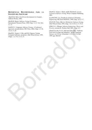 REFERENCIAS RECOMENDADAS PARA LA
GESTIÓN DEL SOFTWARE
[Bec02] K. Beck, Test-Driven Development by Example,
Addison-Wesley, 2002.
[Bei90] B. Beizer, Software Testing Techniques,
International Thomson Press, 1990, Chap. 1-3, 5, 7s4, 10s3,
11, 13.
[Jor02] P. C. Jorgensen, Software Testing: A Craftsman's
Approach, second edition, CRC Press, 2004, Chap. 2, 5-10,
12-15, 17, 20.
[Kan99] C. Kaner, J. Falk, and H.Q. Nguyen, Testing
Computer Software, second ed., John Wiley & Sons, 1999,
Chaps. 1, 2, 5-8, 11-13, 15.
[Kan01] C. Kaner, J. Bach, and B. Pettichord, Lessons
Learned in Software Testing, Wiley Computer Publishing,
2001.
[Lyu96] M.R. Lyu, Handbook of Software Reliability
Engineering, Mc-Graw-Hill/IEEE, 1996, Chap. 2s2.2, 5-7.
[Per95] W. Perry, Effective Methods for Software Testing,
John Wiley & Sons, 1995, Chap. 1-4, 9, 10-12, 17, 19-21.
[Pfl01] S. L. Pfleeger, Software Engineering: Theory and
Practice, second ed., Prentice Hall, 2001, Chap. 8, 9.
[Zhu97] H. Zhu, P.A.V. Hall and J.H.R. May, ―Software
Unit Test Coverage and Adequacy,‖ ACM Computing
Surveys, vol. 29, iss. 4 (Sections 1, 2.2, 3.2, 3.3), Dec.
1997, pp. 366-427.
Borrador
 