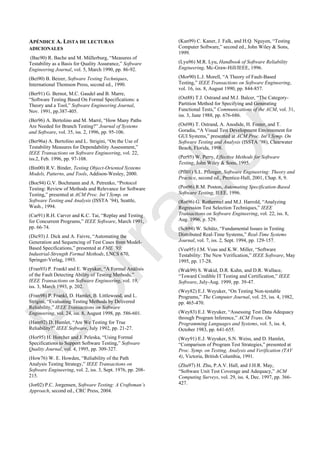 APÉNDICE A. LISTA DE LECTURAS
ADICIONALES
(Bac90) R. Bache and M. Müllerburg, ―Measures of
Testability as a Basis for Quality Assurance,‖ Software
Engineering Journal, vol. 5, March 1990, pp. 86-92.
(Bei90) B. Beizer, Software Testing Techniques,
International Thomson Press, second ed., 1990.
(Ber91) G. Bernot, M.C. Gaudel and B. Marre,
―Software Testing Based On Formal Specifications: a
Theory and a Tool,‖ Software Engineering Journal,
Nov. 1991, pp.387-405.
(Ber96) A. Bertolino and M. Marrè, ―How Many Paths
Are Needed for Branch Testing?‖ Journal of Systems
and Software, vol. 35, iss. 2, 1996, pp. 95-106.
(Ber96a) A. Bertolino and L. Strigini, ―On the Use of
Testability Measures for Dependability Assessment,‖
IEEE Transactions on Software Engineering, vol. 22,
iss.2, Feb. 1996, pp. 97-108.
(Bin00) R.V. Binder, Testing Object-Oriented Systems
Models, Patterns, and Tools, Addison-Wesley, 2000.
(Boc94) G.V. Bochmann and A. Petrenko, ―Protocol
Testing: Review of Methods and Relevance for Software
Testing,‖ presented at ACM Proc. Int’l Symp. on
Software Testing and Analysis (ISSTA ‘94), Seattle,
Wash., 1994.
(Car91) R.H. Carver and K.C. Tai, ―Replay and Testing
for Concurrent Programs,‖ IEEE Software, March 1991,
pp. 66-74.
(Dic93) J. Dick and A. Faivre, ―Automating the
Generation and Sequencing of Test Cases from Model-
Based Specifications,‖ presented at FME ’93:
Industrial-Strength Formal Methods, LNCS 670,
Springer-Verlag, 1993.
(Fran93) P. Frankl and E. Weyuker, ―A Formal Análisis
of the Fault Detecting Ability of Testing Methods,‖
IEEE Transactions on Software Engineering, vol. 19,
iss. 3, March 1993, p. 202.
(Fran98) P. Frankl, D. Hamlet, B. Littlewood, and L.
Strigini, ―Evaluating Testing Methods by Delivered
Reliability,‖ IEEE Transactions on Software
Engineering, vol. 24, iss. 8, August 1998, pp. 586-601.
(Ham92) D. Hamlet, ―Are We Testing for True
Reliability?‖ IEEE Software, July 1992, pp. 21-27.
(Hor95) H. Horcher and J. Peleska, ―Using Formal
Specifications to Support Software Testing,‖ Software
Quality Journal, vol. 4, 1995, pp. 309-327.
(How76) W. E. Howden, ―Reliability of the Path
Analysis Testing Strategy,‖ IEEE Transactions on
Software Engineering, vol. 2, iss. 3, Sept. 1976, pp. 208-
215.
(Jor02) P.C. Jorgensen, Software Testing: A Craftsman’s
Approach, second ed., CRC Press, 2004.
(Kan99) C. Kaner, J. Falk, and H.Q. Nguyen, ―Testing
Computer Software,‖ second ed., John Wiley & Sons,
1999.
(Lyu96) M.R. Lyu, Handbook of Software Reliability
Engineering, Mc-Graw-Hill/IEEE, 1996.
(Mor90) L.J. Morell, ―A Theory of Fault-Based
Testing,‖ IEEE Transactions on Software Engineering,
vol. 16, iss. 8, August 1990, pp. 844-857.
(Ost88) T.J. Ostrand and M.J. Balcer, ―The Category-
Partition Method for Specifying and Generating
Functional Tests,‖ Communications of the ACM, vol. 31,
iss. 3, June 1988, pp. 676-686.
(Ost98) T. Ostrand, A. Anodide, H. Foster, and T.
Goradia, ―A Visual Test Development Environment for
GUI Systems,‖ presented at ACM Proc. Int’l Symp. On
Software Testing and Analysis (ISSTA ‘98), Clearwater
Beach, Florida, 1998.
(Per95) W. Perry, Effective Methods for Software
Testing, John Wiley & Sons, 1995.
(Pfl01) S.L. Pfleeger, Software Engineering: Theory and
Practice, second ed., Prentice-Hall, 2001, Chap. 8, 9.
(Pos96) R.M. Poston, Automating Specification-Based
Software Testing, IEEE, 1996.
(Rot96) G. Rothermel and M.J. Harrold, ―Analyzing
Regression Test Selection Techniques,‖ IEEE
Transactions on Software Engineering, vol. 22, iss. 8,
Aug. 1996, p. 529.
(Sch94) W. Schütz, ―Fundamental Issues in Testing
Distributed Real-Time Systems,‖ Real-Time Systems
Journal, vol. 7, iss. 2, Sept. 1994, pp. 129-157.
(Voa95) J.M. Voas and K.W. Miller, ―Software
Testability: The New Verification,‖ IEEE Software, May
1995, pp. 17-28.
(Wak99) S. Wakid, D.R. Kuhn, and D.R. Wallace,
―Toward Credible IT Testing and Certification,‖ IEEE
Software, July-Aug. 1999, pp. 39-47.
(Wey82) E.J. Weyuker, ―On Testing Non-testable
Programs,‖ The Computer Journal, vol. 25, iss. 4, 1982,
pp. 465-470.
(Wey83) E.J. Weyuker, ―Assessing Test Data Adequacy
through Program Inference,‖ ACM Trans. On
Programming Languages and Systems, vol. 5, iss. 4,
October 1983, pp. 641-655.
(Wey91) E.J. Weyuker, S.N. Weiss, and D. Hamlet,
―Comparison of Program Test Strategies,‖ presented at
Proc. Symp. on Testing, Analysis and Verification (TAV
4), Victoria, British Columbia, 1991.
(Zhu97) H. Zhu, P.A.V. Hall, and J.H.R. May,
―Software Unit Test Coverage and Adequacy,‖ ACM
Computing Surveys, vol. 29, iss. 4, Dec. 1997, pp. 366-
427.
Borrador
 