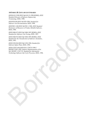 APÉNDICE B. LISTA DE ESTÁNDARES
(IEEE610.12-90) IEEE Std 610.12-1990 (R2002), IEEE
Standard Glossary of Software Engineering
Terminology, IEEE, 1990.
(IEEE829-98) IEEE Std 829-1998, Standard for
Software Test Documentation, IEEE, 1998.
(IEEE982.1-88) IEEE Std 982.1-1988, IEEE Standard
Dictionary of Measures to Produce Reliable Software,
IEEE, 1988.
(IEEE1008-87) IEEE Std 1008-1987 (R2003), IEEE
Standard for Software Unit Testing, IEEE, 1987.
(IEEE1044-93) IEEE Std 1044-1993 (R2002), IEEE
Standard for the Classification of Software Anomalies,
IEEE, 1993.
(IEEE1228-94) IEEE Std 1228-1994, Standard for
Software Safety Plans, IEEE, 1994.
(IEEE12207.0-96) IEEE/EIA 12207.0-1996 //
ISO/IEC12207:1995, Industry Implementation of Int.
Std. ISO/IEC 12207:95, Standard for Information
Technology-Software Life Cycle Processes, IEEE, 1996.
Borrador
 