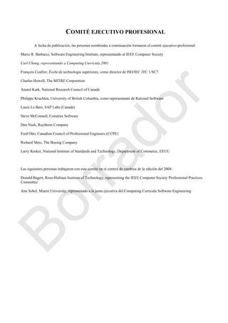 COMITÉ EJECUTIVO PROFESIONAL
A fecha de publicación, las personas nombradas a continuación formaron el comité ejecutivo profesional:
Mario R. Barbacci, Software Engineering Institute, representando al IEEE Computer Society
Carl Chang, representando a Computing Curricula 2001
François Coallier, École de technologie supérieure, como director de ISO/IEC JTC 1/SC7
Charles Howell, The MITRE Corporation
Anatol Kark, National Research Council of Canadá
Philippe Kruchten, University of British Columbia, como representante de Rational Software
Laure Le Bars, SAP Labs (Canadá)
Steve McConnell, Construx Software
Dan Nash, Raytheon Company
Fred Otto, Canadian Council of Professional Engineers (CCPE)
Richard Metz, The Boeing Company
Larry Reeker, National Institute of Standards and Technology, Department of Commerce, EEUU
Las siguientes personas trabajaron con este comité en el control de cambios de la edición del 2004:
Donald Bagert, Rose-Hulman Institute of Technology, representing the IEEE Computer Society Professional Practices
Committee
Ann Sobel, Miami University, representado a la junta ejecutiva del Computing Curricula Software Engineering
Borrador
 