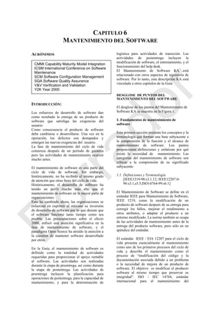 CAPITULO 6
MANTENIMIENTO DEL SOFTWARE
ACRÓNIMOS
INTRODUCCIÓN:
Los esfuerzos de desarrollo de software dan
como resultado la entrega de un producto de
software que satisfaga las exigencias del
usuario.
Como consecuencia el producto de software
debe cambiarse o desarrollarse. Una vez en la
operación, los defectos son destapados y
emergen las nuevas exigencias del usuario.
La fase de mantenimiento del ciclo de vida
comienza después de un período de garantía
pero las actividades de mantenimiento ocurren
mucho antes.
El mantenimiento de software es una parte del
ciclo de vida de software. Sin embargo,
históricamente, no ha recibido el mismo grado
de atención que otras fases del ciclo de vida.
Históricamente, el desarrollo de software ha
tenido un perfil mucho más alto que el
mantenimiento de software en la mayor parte de
organizaciones.
Esto ha cambiado ahora, las organizaciones se
esfuerzan en exprimir al máximo su inversión
de desarrollo de software por lo que desean que
el software funcione tanto tiempo como sea
posible. Las preocupaciones sobre el efecto
2000, enfocó una atención significativa en la
fase de mantenimiento de software, y el
paradigma Open Source ha atraído la atención a
la cuestión de mantener software desarrollado
por otros.
En la Guía, el mantenimiento de software es
definido como la totalidad de actividades
requeridas para proporcionar el apoyo rentable
al software. Las actividades son realizadas
durante la etapa de preentrega, así como durante
la etapa de postentrega. Las actividades de
preentrega incluyen la planificación para
operaciones de postentrega, para la capacidad de
mantenimiento, y para la determinación de
logística para actividades de transición. Las
actividades de postentrega incluyen la
modificación de software, el entrenamiento, y el
funcionamiento del help desk.
El Mantenimiento de Software KA está
relacionado con otros aspectos de ingeniería de
software. Por lo tanto, esta descripción KA está
vinculada a otros capítulos de la Guía.
DESGLOSE DE PUNTOS DEL
MANTENIMIENTO DEL SOFTWARE
El desglose de los puntos del Mantenimiento de
Software KA se muestra en la Figura 1.
1. Fundamentos de mantenimiento de
software
Esta primera sección presenta los conceptos y la
terminología que forman una base subyacente a
la comprensión de la función y el alcance de
mantenimiento de software. Los puntos
proporcionan definiciones y enfatizan por qué
existe la necesidad de mantenimiento. Las
categorías del mantenimiento de software son
críticas a la comprensión de su significado
subyacente.
1.1. Definiciones y Terminología.
[IEEE1219-98:s3.1.12; IEEE12207.0-
96:s3.1,s5.5;ISO14764-99:s6.1]
El Mantenimiento de Software se define en el
estándar IEEE para Mantenimiento de Software,
IEEE 1219, como la modificación de un
producto de software después de su entrega para
corregir los fallos, mejorar el rendimiento u
otros atributos, o adaptar el producto a un
entorno modificado. La norma también se ocupa
de las actividades de mantenimiento antes de la
entrega del producto software, pero sólo en un
apéndice del estándar.
El estándar IEEE / EIA 12207 para el ciclo de
vida presenta esencialmente al mantenimiento
como uno de los primeros procesos del ciclo de
vida y describe el mantenimiento como el
proceso de ―modificación del código y la
documentación asociada debido a un problema
o la necesidad de mejora de un producto de
software. El objetivo es modificar el producto
software al mismo tiempo que preservar su
integridad‖. ISO / IEC 14764, estándar
internacional para el mantenimiento del
CMMI Capability Maturity Model Integration
ICSM International Conference on Software
Maintenance
SCM Software Configuration Management
SQA Software Quality Assurance
V&V Verification and Validation
Y2K Year 2000
Borrador
 