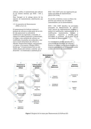 software, define el mantenimiento del software
en los mismos términos que IEEE / EIA y
12207.
Hace hincapié en la entrega previa de los
aspectos de mantenimiento, planificación, por
ejemplo.
1.2. La naturaleza de Mantenimiento
[Pfl01:c11s11.2]
El mantenimiento de Software sostiene el
producto de software en todas partes de su ciclo
de vida operacional. La solicitud de
modificación son registradas y rastreadas, el
impacto de cambios propuestos es determinado,
el código y otros artefactos de software son
modificados, las pruebas son conducidas, y una
nueva versión del producto de software es
liberada. Proporcionan también, entrenamiento
y el apoyo a los usuarios. Pfleeger [Pfl01]
declara que " el mantenimiento tiene un más
amplio alcance para rastrear y controlar que el
desarrollo‖. Un mantenedor es definido por el
IEEE / EIA 12207 como una organización que
realiza actividades de mantenimiento
[IEEE12207.0-96].
En este KA, el término a veces se refiere a las
personas que realizan esas actividades,
contrastándolos con los desarrolladores.
IEEE / EIA 12207 identifica las actividades
principales de Mantenimiento de software
como: proceso de implementación; problema y
análisis de modificación; implementación de la
modificación; mantenimiento, revisión y
aceptación; migración, y retirada. Estas
actividades se examinan en el punto 3.2 de
Actividades de Mantenimiento.
Los mantenedores pueden aprender del
conocimiento del desarrollo del software.
Ponerse en contacto con los desarrolladores y la
temprana participación por el mantenedor ayuda
a reducir el esfuerzo de mantenimiento.
Mantenimiento del
Software
Fundamentos de
Mantenimiento del
Software
Problemas clave en
Mantenimiento de
Software
Proceso de
Mantenimiento
Técnicas de
Mantenimiento
Definición y
Conceptos
Naturaleza del
Mantenimiento
Necesidad de
Mantenimiento
Mayoría de Costes de
mantenimiento.
Cuestiones
Técnicas
Cuestiones de
Admnistración
Distribución de
los
componentes
Estimación de Coste
de Mantenimiento
Medición del
Mantenimiento
del Software
Proceso de
Mantenimiento
Actividades de
Mantenimiento
Evolución del
Software
Categorías de
Mantenimiento
Comprensión del
programa
Reingeniería
Ingeniería
Inversa
Figura 1 Desglose de los temas para Mantenimiento de Software KA
Borrador
 