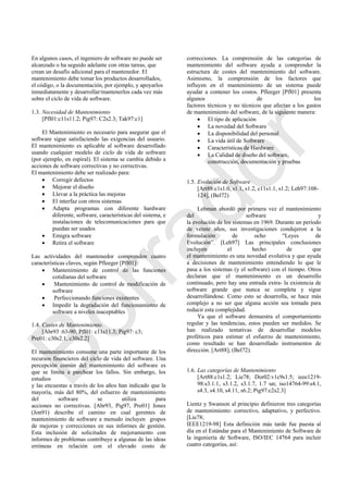 En algunos casos, el ingeniero de software no puede ser
alcanzado o ha seguido adelante con otras tareas, que
crean un desafío adicional para el mantenedor. El
mantenimiento debe tomar los productos desarrollados,
el código, o la documentación, por ejemplo, y apoyarlos
inmediatamente y desarrollar/mantenerlos cada vez más
sobre el ciclo de vida de software.
1.3. Necesidad de Mantenimiento
[Pfl01:c11s11.2; Pig97: C2s2.3; Tak97:c1]
El Mantenimiento es necesario para asegurar que el
software sigue satisfaciendo las exigencias del usuario.
El mantenimiento es aplicable al software desarrollado
usando cualquier modelo de ciclo de vida de software
(por ejemplo, en espiral). El sistema se cambia debido a
acciones de software correctivas y no correctivas.
El mantenimiento debe ser realizado para:
 Corregir defectos
 Mejorar el diseño
 Llevar a la práctica las mejoras
 El interfaz con otros sistemas
 Adapta programas con diferente hardware
diferente, software, características del sistema, e
instalaciones de telecomunicaciones para que
puedan ser usados
 Emigra software
 Retira el software
Las actividades del mantenedor comprenden cuatro
características claves, según Pfleeger [Pfl01]:
 Mantenimiento de control de las funciones
cotidianas del software
 Mantenimiento de control de modificación de
software
 Perfeccionando funciones existentes
 Impedir la degradación del funcionamiento de
software a niveles inaceptables
1.4. Costes de Mantenimiento.
[Abr93 :63-90; Pfl01: c11s11.3; Pig97: c3;
Pre01: c30s2.1, c30s2.2]
El mantenimiento consume una parte importante de los
recursos financieros del ciclo de vida del software. Una
percepción común del mantenimiento del software es
que se limita a parchear los fallos. Sin embargo, los
estudios
y las encuestas a través de los años han indicado que la
mayoría, más del 80%, del esfuerzo de mantenimiento
del software se utiliza para
acciones no correctivas. [Abr93, Pig97, Pre01] Jones
(Jon91) describe el camino en cual gerentes de
mantenimiento de software a menudo incluyen grupos
de mejoras y correcciones en sus informes de gestión.
Esta inclusión de solicitudes de mejoramiento con
informes de problemas contribuye a algunas de las ideas
erróneas en relación con el elevado costo de
correcciones. La comprensión de las categorías de
mantenimiento del software ayuda a comprender la
estructura de costes del mantenimiento del software.
Asimismo, la comprensión de los factores que
influyen en el mantenimiento de un sistema puede
ayudar a contener los costos. Pfleeger [Pfl01] presenta
algunos de los
factores técnicos y no técnicos que afectan a los gastos
de mantenimiento del software, de la siguiente manera:
 El tipo de aplicación
 La novedad del Software
 La disponibilidad del personal
 La vida útil de Software
 Características de Hardware
 La Calidad de diseño del software,
construcción, documentación y pruebas
1.5. Evolución de Software
[Art88:c1s1.0, s1.1, s1.2, c11s1.1, s1.2; Leh97:108-
124], (Bel72)
Lehman abordó por primera vez el mantenimiento
del software y
la evolución de los sistemas en 1969. Durante un período
de veinte años, sus investigaciones condujeron a la
formulación de ocho "Leyes de
Evolución‖. [Leh97] Las principales conclusiones
incluyen el hecho de que
el mantenimiento es una novedad evolutiva y que ayuda
a decisiones de mantenimiento entendiendo lo que le
pasa a los sistemas (y el software) con el tiempo. Otros
declaran que el mantenimiento es un desarrollo
continuado, pero hay una entrada extra- la existencia de
software grande que nunca se completa y sigue
desarrollándose. Como esto se desarrolla, se hace más
complejo a no ser que alguna acción sea tomada para
reducir esta complejidad.
Ya que el software demuestra el comportamiento
regular y las tendencias, estos pueden ser medidos. Se
han realizado tentativas de desarrollar modelos
proféticos para estimar el esfuerzo de mantenimiento,
como resultado se han desarrollado instrumentos de
dirección. [Art88], (Bel72).
1.6. Las categorías de Mantenimiento
[Art88:c1s1.2; Lie78; Dor02:v1c9s1.5; ieee1219-
98:s3.1.1, s3.1.2, s3.1.7, 1.7 un; iso14764-99:s4.1,
s4.3, s4.10, s4.11, s6.2; Pig97:c2s2.3]
Lientz y Swanson al principio definieron tres categorías
de mantenimiento: correctivo, adaptativo, y perfectivo.
[Lie78;
IEEE1219-98] Esta definición más tarde fue puesta al
día en el Estándar para el Mantenimiento de Software de
la ingeniería de Software, ISO/IEC 14764 para incluir
cuatro categorías, así:
Borrador
 