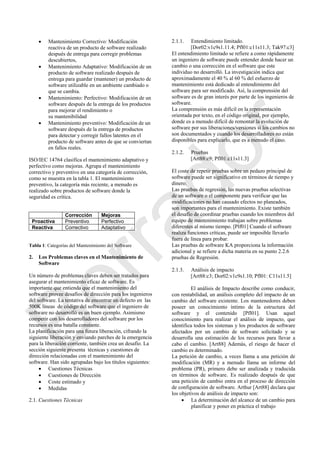  Mantenimiento Correctivo: Modificación
reactiva de un producto de software realizado
después de entrega para corregir problemas
descubiertos,
 Mantenimiento Adaptativo: Modificación de un
producto de software realizado después de
entrega para guardar (mantener) un producto de
software utilizable en un ambiente cambiado o
que se cambia.
 Mantenimiento: Perfectivo: Modificación de un
software después de la entrega de los productos
para mejorar el rendimiento o
su mantenibilidad
 Mantenimiento preventivo: Modificación de un
software después de la entrega de productos
para detectar y corregir fallos latentes en el
producto de software antes de que se conviertan
en fallos reales.
ISO/IEC 14764 clasifica el mantenimiento adaptativo y
perfectivo como mejoras. Agrupa el mantenimiento
correctivo y preventivo en una categoría de corrección,
como se muestra en la tabla 1. El mantenimiento
preventivo, la categoría más reciente, a menudo es
realizado sobre productos de software donde la
seguridad es crítica.
Correction Enhancement
Corrección Mejoras
Proactiva Preventivo Perfectivo
Reactiva Correctivo Adaptativo
Tabla 1: Categorías del Mantenimiento del Software
2. Los Problemas claves en el Mantenimiento de
Software
Un número de problemas claves deben ser tratados para
asegurar el mantenimiento eficaz de software. Es
importante que entienda que el mantenimiento del
software provee desafíos de dirección para los ingenieros
del software. La tentativa de encontrar un defecto en las
500K líneas de código del software que el ingeniero de
software no desarrolló es un buen ejemplo. Asimismo
competir con los desarrolladores del software por los
recursos es una batalla constante.
La planificación para una futura liberación, cifrando la
siguiente liberación y enviando parches de la emergencia
para la liberación corriente, también crea un desafío. La
sección siguiente presenta técnicas y cuestiones de
dirección relacionadas con el mantenimiento del
software. Han sido agrupadas bajo los títulos siguientes:
 Cuestiones Técnicas
 Cuestiones de Dirección
 Coste estimado y
 Medidas
2.1. Cuestiones Técnicas
2.1.1. Entendimiento limitado.
[Dor02:v1c9s1.11.4; Pfl01:c11s11.3; Tak97:c3]
El entendimiento limitado se refiere a como rápidamente
un ingeniero de software puede entender donde hacer un
cambio o una corrección en el software que este
individuo no desarrolló. La investigación indica que
aproximadamente el 40 % al 60 % del esfuerzo de
mantenimiento está dedicado al entendimiento del
software para ser modificado. Así, la comprensión del
software es de gran interés por parte de los ingenieros de
software.
La comprensión es más difícil en la representación
orientada por texto, en el código original, por ejemplo,
donde es a menudo difícil de remontar la evolución de
software por sus liberaciones/versiones si los cambios no
son documentados y cuando los desarrolladores no están
disponibles para explicarlo, que es a menudo el caso.
2.1.2. Pruebas
[Art88:c9; Pfl01:c11s11.3]
El coste de repetir pruebas sobre un pedazo principal de
software puede ser significativo en términos de tiempo y
dinero.
Las pruebas de regresión, las nuevas pruebas selectivas
de un software o el componente para verificar que las
modificaciones no han causado efectos no planeados,
son importantes para el mantenimiento. Existe también
el desafío de coordinar pruebas cuando los miembros del
equipo de mantenimiento trabajan sobre problemas
diferentes al mismo tiempo. [Plf01] Cuando el software
realiza funciones críticas, puede ser imposible llevarlo
fuera de línea para probar.
Las pruebas de software KA proporciona la información
adicional y se refiere a dicha materia en su punto 2.2.6
pruebas de Regresión.
2.1.3. Análisis de impacto
[Art88:c3; Dor02:v1c9s1.10; Pfl01: C11s11.5]
El análisis de Impacto describe como conducir,
con rentabilidad, un análisis completo del impacto de un
cambio del software existente. Los mantenedores deben
poseer un conocimiento íntimo de la estructura del
software y el contenido [Pfl01]. Usan aquel
conocimiento para realizar el análisis de impacto, que
identifica todos los sistemas y los productos de software
afectados por un cambio de software solicitado y se
desarrolla una estimación de los recursos para llevar a
cabo el cambio. [Art88] Además, el riesgo de hacer el
cambio es determinado.
La petición de cambio, a veces llama a una petición de
modificación (MR) y a menudo llama un informe del
problema (PR), primero debe ser analizada y traducida
en términos de software. Es realizado después de que
una petición de cambio entra en el proceso de dirección
de configuración de software. Arthur [Art88] declara que
los objetivos de análisis de impacto son:
 La determinación del alcance de un cambio para
planificar y poner en práctica el trabajo
Borrador
 