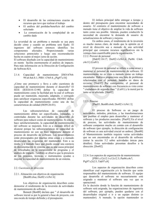  El desarrollo de las estimaciones exactas de
recursos que tuvo que realizar el trabajo
 El análisis del perdidas/beneficio del cambio
solicitado
 La comunicación de la complejidad de un
cambio dado
La severidad de un problema a menudo se usa para
decidir cómo y cuando un problema será fijado. El
ingeniero del software entonces identifica los
componentes afectados. Proporcionando varias
soluciones potenciales y luego una recomendación
hecha en cuanto al mejor curso de acción.
El software diseñado con la capacidad de mantenimiento
en mente facilita enormemente el análisis de impacto.
Para más información en la Dirección de Configuración
de Software KA.
2.1.4. Capacidad de mantenimiento [ISO14764-
99:s6.8s6.8.1; Pfl01: C9s9.4; ¿Pig97:c16]
¿Cómo uno promueve y lleva a cabo cuestiones de
capacidad de mantenimiento durante el desarrollo? El
IEEE [IEEE610.12-90] define la capacidad de
mantenimiento como la facilidad por la cual el software
puede ser mantenido, mejorado, adaptado, o corregido
para satisfacer exigencias especificadas. ISO/IEC define
la capacidad de mantenimiento como una de las
características de calidad (ISO9126-01).
Las subcaracterísticas de capacidad de
mantenimiento deben ser especificadas, repasadas, y
controladas durante las actividades de desarrollo de
software para reducir costes de mantenimiento. Si esto se
hace satisfactoriamente, la capacidad de mantenimiento
del software se mejorará. Esto es a menudo difícil de
alcanzar porque las subcaracterísticas de capacidad de
mantenimiento no son un foco importante durante el
proceso de desarrollo de software. Los desarrolladores
están preocupados por muchas otras cosas y a menudo
desatienden las exigencias del mantenedor. Esto a su
modo, y a menudo hace que pueda causar una carencia
de documentación de sistema, que es una causa principal
de dificultades en la comprensión de programa y el
análisis de impacto. También se observa que la presencia
de los procesos, técnicas, e instrumentos ayudan a
mejorar la capacidad de mantenimiento de un sistema.
2.2. Cuestiones de dirección
2.2.1. Alineación con objetivos de organización
[Ben00:c6sa; Dor02:v1c9s1.6]
Los objetivos de organización describen como
demostrar el rendimiento de la inversión de actividades
de mantenimiento de software.
Bennett [Ben00] declara que " el desarrollo de
software inicial es por lo general a base de proyecto, con
una escala de tiempo definida y el presupuesto.
El énfasis principal debe entregar a tiempo y
dentro del presupuesto para encontrar necesidades de
usuario. Al contrario el mantenimiento de software a
menudo tiene el objetivo de ampliar la vida de software
tanto como sea posible. Además, pueden conducirlo la
necesidad de encontrar la demanda de usuario de
actualizaciones de software y mejoras.
En ambos casos, el rendimiento de la inversión
es mucho menos claro, de modo que la opinión en el
nivel de dirección sea a menudo de una actividad
principal que consume recursos significativos sin la
ventaja clara cuantificable para la organización. "
2.2.2. Proveer de personal
[Dek92:10-17; Dor02:v1c9s1.6; Par86: C4s8-
c4s11] (Lie81)
El proveer de personal se refiere a como atraer y
mantener el personal de mantenimiento de software. El
mantenimiento no es visto a menudo como un trabajo
encantador. Deklava proporciona una lista de problemas
relacionados con el personal, basados en datos de
revisión. [Dek92] Por consiguiente, el personal de
mantenimiento de software con frecuencia es visto como
" ciudadanos de segunda clase " (Lie81) y la moral por lo
tanto se ve afectada. [Dor02]
2.2.3. Proceso
[Pau93; Ben00:c6sb; Dor02:v1c9s1.3]
El proceso de Software es un juego de
actividades, métodos, prácticas, y las transformaciones
que pueblan el empleo para desarrollar y mantener el
software y los productos asociados. [Pau93] En el nivel
de proceso, las actividades de mantenimiento de
software comparten mucho en común con el desarrollo
de software (por ejemplo, la dirección de configuración
de software es una actividad crucial en ambos). [Ben00]
el Mantenimiento también requiere varias actividades
que no son encontradas en el desarrollo de software
(mirar la sección 3.2 sobre actividades únicas para
detalles). Estas actividades presentan desafíos a la
dirección. [Dor02]
2.2.4. Los aspectos de organización de mantenimiento
[Pfl01:c12s12.1-c12s12.3; Par86:c4s7;
Pig97:c2s2.5; Tak97:c8]
Los aspectos de organización describen como
identificar cual organización y/o la función que serán
responsables del mantenimiento de software. El equipo
que desarrolla el software no necesariamente está
asignado a mantener el software una vez que es
operacional.
En la decisión donde la función de mantenimiento de
software será asignada, las organizaciones de ingeniería
del software, por ejemplo, pueden quedarse con el
desarrollador original o ir a un equipo distinto (o
mantenedor). A menudo, la opción mantenedor es
Borrador
 