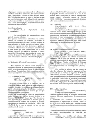 elegida para asegurar que se desarrolla el software para
satisfacer necesidades de usuario. Ya que hay muchos
pros y los contras a cada una de estas opciones [Par86,
Pig97], la decisión debería ser hecha en una base de caso
por caso. Es importante que la delegación o la asignación
de la responsabilidad de mantenimiento sea a un grupo
solo o a una persona [Pig97], independientemente de la
estructura de la organización.
2.2.5. Externalización
[Dor02:v1c9s1.7; Pig97:c9s9.1, s9.2],
(Car94;McC02)
La externalización del mantenimiento forma
parte de una gran industria.
Las grandes corporaciones externalizan las carteras
enteras de sistemas de software, incluyendo el
mantenimiento de software. Más a menudo, la opción de
externalización es elegida para software menos crítico,
como las empresas no están dispuestas a perder el
control del software usado en su negocio esencial. Carey
(Car94) relata que unos externalizarán sólo si ellos
pueden encontrar los modos de mantener el control
estratégico. Sin embargo, las medidas de control son
difíciles de encontrar. [Dor02] Otro desafío identificado
es la transición del software al subcontratado. [Pig97]
2.3 Estimación del coste del mantenimiento.
Los ingenieros de Software deben entender las
diferentes categorías de mantenimiento de software, para
dirigir la pregunta de estimar el coste de mantenimiento
de software. Para planificar objetivos, estimar gastos es
un aspecto importante de mantenimiento de software.
2.3.1. Valoración de coste
[Art88:c3; Boe81:c30; Jon98:c27;
Pfl01:c11s11.3;Pig97:c8]
Este punto fue mencionado en el subasunto 2.1.3, el
Análisis de Impacto, aquel análisis de impacto identifica
todos los sistemas y los productos de software afectados
por la solicitud de un cambio de software y por tanto se
desarrolla una estimación de los recursos que tuvo que
utilizar para lograr aquel cambio.
[Art88] las estimaciones de Coste de mantenimiento
están afectadas por muchos factores técnicos y no
técnicos. ISO/IEC14764 declara que " los dos accesos
más populares a la estimación de recursos para el
mantenimiento de software son el empleo de modelos
paramétricos y el empleo de experiencia " [ISO14764-
99:s7.4.1]. Lo q más a menudo se usa es una
combinación de ambas.
2.3.2. Modelos paramétricos
[Ben00:s7; Boe81:c30; Jon98:c27;
Pfl01:c11s11.3]
Algunos trabajos se han emprendido en la aplicación del
coste paramétrico que modela al mantenimiento de
software. [Boe81, Ben00] la importancia es que los datos
de proyectos pasados son necesarios en el uso de los
modelos. Jones [Jon98] habla de todos los aspectos sobre
estimar gastos, incluyendo puntos de función
(IEEE14143.1-00), y proporciona un capítulo detallado
sobre la valoración de mantenimiento.
2.3.3. Experiencia
[ISO14764-00:s7, s7.2, s7.2.1, s7.2.4;
Pig97:c8;Sta94]
La Experiencia, en forma de juicio de expertos
(usando la técnica Delphi, por ejemplo), analogías, y una
estructura de interrupción de trabajo, deberían ser usados
para aumentar los datos de los modelos paramétricos.
Claramente el mejor acercamiento a la valoración de
mantenimiento es el de combinar datos empíricos y
experiencia. Deberían proporcionar estos datos como
consecuencia del uso de un programa de medida.
2.4. Medidas de Mantenimiento del Software
[IEEE1061-98:A.2; Pig97:c14s14.6; Gra87;
Tak97:C6s6.1-c6s6.3]
Grady y Caswell [Gra87] hablan del establecimiento de
un programa de medida de software extensamente
corporativo, en el cual son descritas las formas de
medida de mantenimiento de software y la colección de
datos. El Software Práctico y la Medida de Sistemas
(PSM) describen un proceso de medida que es usado por
muchas organizaciones y es bastante práctico. [McG01].
Hay medidas de software que son comunes a
todos los esfuerzos, las categorías siguientes se han
identificado por el Instituto de Ingeniería de Software
(SEI): tamaño; esfuerzo; programa; y calidad. [Pig97]
Estas medidas constituyen un buen punto de partida para
el mantenedor. La discusión de proceso y la medida de
producto están presentes en el Proceso de Ingeniería de
Software KA. El programa de medida de software está
descrito en la Dirección de Ingeniería del Software KA.
2.4.1. Medidas Específicas
[Car90:s2-s3; IEEE1219-98:Table3;
sta94:p239-249] Abran [Abr93]
Presentan técnicas de prueba de referencia internas para
comparar diferentes organizaciones de mantenimiento
internas.
El mantenedor debe determinar qué medidas son
apropiadas por la organización en cuestión. [Ieee1219-
98; ISO9126-01; Sta94] sugiere que medidas son más
específicas a programas de medida de mantenimiento de
software.
La lista incluye un número de medidas para cada una de
las cuatro subcaracterísticas de capacidad de
mantenimiento:
 Analizar: Las medidas del esfuerzo del
mantenedor o recursos gastados en tentativa de
Borrador
 