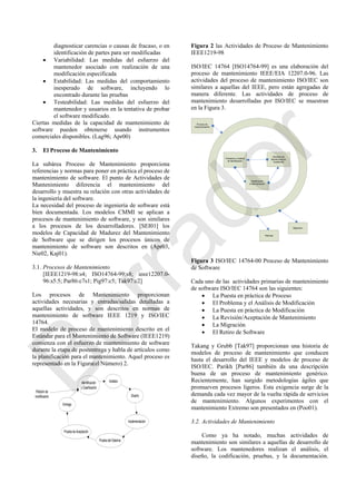 diagnosticar carencias o causas de fracaso, o en
identificación de partes para ser modificadas
 Variabilidad: Las medidas del esfuerzo del
mantenedor asociado con realización de una
modificación especificada
 Estabilidad: Las medidas del comportamiento
inesperado de software, incluyendo lo
encontrado durante las pruebas
 Testeabilidad: Las medidas del esfuerzo del
mantenedor y usuarios en la tentativa de probar
el software modificado.
Ciertas medidas de la capacidad de mantenimiento de
software pueden obtenerse usando instrumentos
comerciales disponibles. (Lag96; Apr00)
3. El Proceso de Mantenimiento
La subárea Proceso de Mantenimiento proporciona
referencias y normas para poner en práctica el proceso de
mantenimiento de software. El punto de Actividades de
Mantenimiento diferencia el mantenimiento del
desarrollo y muestra su relación con otras actividades de
la ingeniería del software.
La necesidad del proceso de ingeniería de software está
bien documentada. Los modelos CMMI se aplican a
procesos de mantenimiento de software, y son similares
a los procesos de los desarrolladores. [SEI01] los
modelos de Capacidad de Madurez del Mantenimiento
de Software que se dirigen los procesos únicos de
mantenimiento de software son descritos en (Apr03,
Nie02, Kaj01).
3.1. Procesos de Mantenimiento
[IEEE1219-98:s4; ISO14764-99:s8; ieee12207.0-
96:s5.5; Par86:c7s1; Pig97:c5; Tak97:c2]
Los procesos de Mantenimiento proporcionan
actividades necesarias y entradas/salidas detalladas a
aquellas actividades, y son descritos en normas de
mantenimiento de software IEEE 1219 y ISO/IEC
14764.
El modelo de proceso de mantenimiento descrito en el
Estándar para el Mantenimiento de Software (IEEE1219)
comienza con el esfuerzo de mantenimiento de software
durante la etapa de postentrega y habla de artículos como
la planificación para el mantenimiento. Aquel proceso es
representado en la Figura(el Número) 2.
Identificación
y Clasificación
Entrega
Análisis
Prueba de Aceptación
Diseño
Implementación
Prueba del Sistema
Petición de
modificación
Figura 2 las Actividades de Proceso de Mantenimiento
IEEE1219-98
ISO/IEC 14764 [ISO14764-99] es una elaboración del
proceso de mantenimiento IEEE/EIA 12207.0-96. Las
actividades del proceso de mantenimiento ISO/IEC son
similares a aquellas del IEEE, pero están agregadas de
manera diferente. Las actividades de proceso de
mantenimiento desarrolladas por ISO/IEC se muestran
en la Figura 3.
Problema y Análisis
de Modificación
Revisión de
Mantenimiento/
Aceptación
Modificación
Implementación
Proceso de
Implementación
Retirada
Migración
Figura 3 ISO/IEC 14764-00 Proceso de Mantenimiento
de Software
Cada uno de las actividades primarias de mantenimiento
de software ISO/IEC 14764 son las siguientes:
 La Puesta en práctica de Proceso
 El Problema y el Análisis de Modificación
 La Puesta en práctica de Modificación
 La Revisión/Aceptación de Mantenimiento
 La Migración
 El Retiro de Software
Takang y Grubb [Tak97] proporcionan una historia de
modelos de proceso de mantenimiento que conducen
hasta el desarrollo del IEEE y modelos de proceso de
ISO/IEC. Parikh [Par86] también da una descripción
buena de un proceso de mantenimiento genérico.
Recientemente, han surgido metodologías ágiles que
promueven procesos ligeros. Esta exigencia surge de la
demanda cada vez mayor de la vuelta rápida de servicios
de mantenimiento. Algunos experimentos con el
mantenimiento Extremo son presentados en (Poo01).
3.2. Actividades de Mantenimiento
Como ya ha notado, muchas actividades de
mantenimiento son similares a aquellas de desarrollo de
software. Los mantenedores realizan el análisis, el
diseño, la codificación, pruebas, y la documentación.
Borrador
 