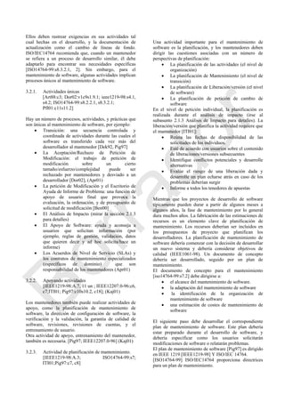 Ellos deben rastrear exigencias en sus actividades tal
cual hechas en el desarrollo, y la documentación de
actualización como el cambio de líneas de fondo.
ISO/IEC14764 recomienda que, cuando un mantenedor
se refiera a un proceso de desarrollo similar, él debe
adaptarlo para encontrar sus necesidades específicas
[ISO14764-99:s8.3.2.1, 2]. Sin embargo, para el
mantenimiento de software, algunas actividades implican
procesos únicos al mantenimiento de software.
3.2.1. Actividades únicas
[Art88:c3; Dor02:v1c9s1.9.1; ieee1219-98:s4.1,
s4.2; ISO14764-99:s8.2.2.1, s8.3.2.1;
Pfl01:c11s11.2]
Hay un número de procesos, actividades, y prácticas que
son únicas al mantenimiento de software, por ejemplo:
 Transición: una secuencia controlada y
coordinada de actividades durante las cuales el
software es transferido cada vez más del
desarrollador al mantenedor [Dek92, Pig97]
 La Aceptación/Rechazo de Petición de
Modificación: el trabajo de petición de
modificación sobre un cierto
tamaño/esfuerzo/complejidad puede ser
rechazado por mantenedores y desviado a un
desarrollador [Dor02], (Apr01)
 La petición de Modificación y el Escritorio de
Ayuda de Informe de Problema: una función de
apoyo de usuario final que provoca la
evaluación, la ordenación, y de presupuesto de
solicitud de modificación [Ben00]
 El Análisis de Impacto (mirar la sección 2.1.3
para detalles)
 El Apoyo de Software: ayuda y aconseja a
usuarios que solicitan información (por
ejemplo, reglas de gestión, validación, datos
que quieren decir y ad hoc solicita/hace un
informe)
 Los Acuerdos de Nivel de Servicio (SLAs) y
los contratos de mantenimiento especializados
(específicos de dominio) que son
responsabilidad de los mantenedores (Apr01)
3.2.2. Apoyando actividades
[IEEE1219-98:A.7, 11 un ; IEEE12207.0-96:c6,
c7;ITI01; Pig97:c10s10.2, c18]; (Kaj01)
Los mantenedores también puede realizar actividades de
apoyo, como la planificación de mantenimiento de
software, la dirección de configuración de software, la
verificación y la validación, la garantía de calidad de
software, revisiones, revisiones de cuentas, y el
entrenamiento de usuario.
Otra actividad de apoyo, entrenamiento del mantenedor,
también es necesaria. [Pig97; IEEE12207.0-96] (Kaj01)
3.2.3. Actividad de planificación de mantenimiento.
[IEEE1219-98:A.3; ISO14764-99:s7;
ITI01;Pig97:c7, c8]
Una actividad importante para el mantenimiento de
software es la planificación, y los mantenedores deben
dirigir las cuestiones asociadas con un número de
perspectivas de planificación:
 La planificación de las actividades (el nivel de
organización)
 La planificación de Mantenimiento (el nivel de
transición)
 La planificación de Liberación/versión (el nivel
de software)
 La planificación de petición de cambio de
software
En el nivel de petición individual, la planificación es
realizada durante el análisis de impacto (irse al
subasunto 2.1.3 Análisis de Impacto para detalles). La
liberación/versión que planifica la actividad requiere que
el mantenedor [ITI01]:
 Reúna las fechas de disponibilidad de las
solicitudes de los individuos.
 Esté de acuerdo con usuarios sobre el contenido
de liberaciones/versiones subsecuentes
 Identifique conflictos potenciales y desarrolle
alternativas
 Evalúe el riesgo de una liberación dada y
desarrolle un plan echarse atrás en caso de los
problemas deberían surgir
 Informe a todos los tenedores de apuestas
Mientras que los proyectos de desarrollo de software
típicamente pueden durar a partir de algunos meses a
algunos años, la fase de mantenimiento por lo general
dura muchos años. La fabricación de las estimaciones de
recursos es un elemento clave de planificación de
mantenimiento. Los recursos deberían ser incluidos en
los presupuestos de proyecto que planifican los
desarrolladores. La planificación de mantenimiento de
software debería comenzar con la decisión de desarrollar
un nuevo sistema y debería considerar objetivos de
calidad (IEEE1061-98). Un documento de concepto
debería ser desarrollado, seguido por un plan de
mantenimiento.
El documento de concepto para el mantenimiento
[iso14764-99:s7.2] debe dirigirse a:
 el alcance del mantenimiento de software.
 la adaptación del mantenimiento de software
 la identificación de la organización de
mantenimiento de software
 una estimación de costes de mantenimiento de
software
El siguiente paso debe desarrollar el correspondiente
plan de mantenimiento de software. Este plan debería
estar preparado durante el desarrollo de software, y
debería especificar como los usuarios solicitarán
modificaciones de software o relatarán problemas.
El plan de mantenimiento de software [Pig97] es dirigido
en IEEE 1219 [IEEE1219-98] Y ISO/IEC 14764.
[ISO14764-99] ISO/IEC14764 proporciona directrices
para un plan de mantenimiento.
Borrador
 