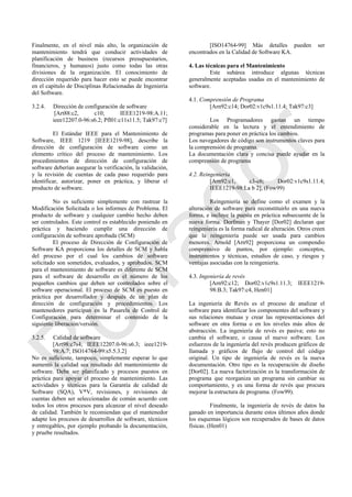 Finalmente, en el nivel más alto, la organización de
mantenimiento tendrá que conducir actividades de
planificación de business (recursos presupuestarios,
financieros, y humanos) justo como todas las otras
divisiones de la organización. El conocimiento de
dirección requerido para hacer esto se puede encontrar
en el capítulo de Disciplinas Relacionadas de Ingeniería
del Software.
3.2.4. Dirección de configuración de software
[Art88:c2, c10; IEEE1219-98:A.11;
ieee12207.0-96:s6.2; Pfl01:c11s11.5; Tak97:c7]
El Estándar IEEE para el Mantenimiento de
Software, IEEE 1219 [IEEE1219-98], describe la
dirección de configuración de software como un
elemento crítico del proceso de mantenimiento. Los
procedimientos de dirección de configuración de
software deberían asegurar la verificación, la validación,
y la revisión de cuentas de cada paso requerido para
identificar, autorizar, poner en práctica, y liberar el
producto de software.
No es suficiente simplemente con rastrear la
Modificación Solicitada o los informes de Problema. El
producto de software y cualquier cambio hecho deben
ser controlados. Este control es establecido poniendo en
práctica y haciendo cumplir una dirección de
configuración de software aprobada (SCM)
El proceso de Dirección de Configuración de
Software KA proporciona los detalles de SCM y habla
del proceso por el cual los cambios de software
solicitado son sometidos, evaluados, y aprobados. SCM
para el mantenimiento de software es diferente de SCM
para el software de desarrollo en el número de los
pequeños cambios que deben ser controlados sobre el
software operacional. El proceso de SCM es puesto en
práctica por desarrollador y después de un plan de
dirección de configuración y procedimientos. Los
mantenedores participan en la Pasarela de Control de
Configuración para determinar el contenido de la
siguiente liberación/versión.
3.2.5. Calidad de software
[Art98:c7s4; IEEE12207.0-96:s6.3; ieee1219-
98:A.7; ISO14764-99:s5.5.3.2]
No es suficiente, tampoco, simplemente esperar lo que
aumentó la calidad sea resultado del mantenimiento de
software. Debe ser planificado y procesos puestos en
práctica para apoyar el proceso de mantenimiento. Las
actividades y técnicas para la Garantía de calidad de
Software (SQA), V*V, revisiones, y revisiones de
cuentas deben ser seleccionadas de común acuerdo con
todos los otros procesos para alcanzar el nivel deseado
de calidad. También le recomiendan que el mantenedor
adapte los procesos de desarrollos de software, técnicos
y entregables, por ejemplo probando la documentación,
y pruebe resultados.
[ISO14764-99] Más detalles pueden ser
encontrados en la Calidad de Software KA.
4. Las técnicas para el Mantenimiento
Este subárea introduce algunas técnicas
generalmente aceptadas usadas en el mantenimiento de
software.
4.1. Comprensión de Programa
[Arn92:c14; Dor02:v1c9s1.11.4; Tak97:c3]
Los Programadores gastan un tiempo
considerable en la lectura y el entendimiento de
programas para poner en práctica los cambios.
Los navegadores de código son instrumentos claves para
la comprensión de programa.
La documentación clara y concisa puede ayudar en la
comprensión de programa
4.2. Reingeniería
[Arn92:c1, c3-c6; Dor02:v1c9s1.11.4;
IEEE1219-98:La b 2], (Fow99)
Reingeniería se define como el examen y la
alteración de software para reconstituirlo en una nueva
forma, e incluye la puesta en práctica subsecuente de la
nueva forma. Dorfman y Thayer [Dor02] declaran que
reingeniería es la forma radical de alteración. Otros creen
que la reingeniería puede ser usada para cambios
menores. Arnold [Arn92] proporciona un compendio
comprensivo de puntos, por ejemplo: conceptos,
instrumentos y técnicas, estudios de caso, y riesgos y
ventajas asociadas con la reingeniería.
4.3. Ingeniería de revés
[Arn92:c12; Dor02:v1c9s1.11.3; IEEE1219-
98:B.3; Tak97:c4, Hen01]
La ingeniería de Revés es el proceso de analizar el
software para identificar los componentes del software y
sus relaciones mutuas y crear las representaciones del
software en otra forma o en los niveles más altos de
abstracción. La ingeniería de revés es pasiva; esto no
cambia el software, o causa el nuevo software. Los
esfuerzos de la ingeniería del revés producen gráficos de
llamada y gráficos de flujo de control del código
original. Un tipo de ingeniería de revés es la nueva
documentación. Otro tipo es la recuperación de diseño
[Dor02]. La nueva factorización es la transformación de
programa que reorganiza un programa sin cambiar su
comportamiento, y es una forma de revés que procura
mejorar la estructura de programa. (Fow99).
Finalmente, la ingeniería de revés de datos ha
ganado en importancia durante estos últimos años donde
los esquemas lógicos son recuperados de bases de datos
físicas. (Hen01)
Borrador
 