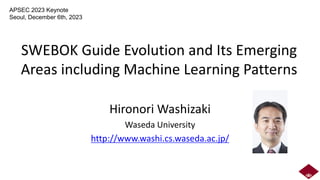 SWEBOK Guide Evolution and Its Emerging
Areas including Machine Learning Patterns
Hironori Washizaki
Waseda University
http://www.washi.cs.waseda.ac.jp/
APSEC 2023 Keynote
Seoul, December 6th, 2023
 