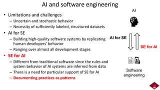 AI and software engineering
• Limitations and challenges
– Uncertain and stochastic behavior
– Necessity of sufficiently labeled, structured datasets
• AI for SE
– Building high-quality software systems by replicating
human developers’ behavior
– Ranging over almost all development stages
• SE for AI
– Different from traditional software since the rules and
system behavior of AI systems are inferred from data
– There is a need for particular support of SE for AI
– Documenting practices as patterns
11
Software
engineering
AI
AI for SE
SE for AI
 