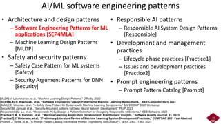 AI/ML software engineering patterns
• Architecture and design patterns
– Software Engineering Patterns for ML
applications [SEP4MLA]
– Machine Learning Design Patterns
[MLDP]
• Safety and security patterns
– Safety Case Pattern for ML systems
[Safety]
– Security Argument Patterns for DNN
[Security]
• Responsible AI patterns
– Responsible AI System Design Patterns
[Responsible]
• Development and management
practices
– Lifecycle phase practices [Practice1]
– Issues and development practices
[Practice2]
• Prompt engineering patterns
– Prompt Pattern Catalog [Prompt]
20
[MLDP] V. Lakshmanan, et al., “Machine Learning Design Patterns,” O’Reilly, 2020
[SEP4MLA] H. Washizaki, et al. “Software Engineering Design Patterns for Machine Learning Applications,” IEEE Computer 55(3) 2022
[Safety] E. Wozniak, et al., “A Safety Case Pattern for Systems with Machine Learning Components,” SAFECOMP 2020 Workshop
[Security] M. Zeroual, et al., “Security Argument patterns for Deep Neural Network Development,” PLoP 2023
[Responsible] Q. Lu, et al., “Responsible-AI-by-Design: a Pattern Collection for Designing Responsible AI Systems,” IEEE Software, 2023
[Practice1] M. S. Rahman, et al., “Machine Learning Application Development: Practitioners’ Insights,” Software Quality Journal, 31, 2023.
[Practice2] Y. Watanabe, et al., “Preliminary Literature Review of Machine Learning System Development Practices,” COMPSAC 2021 Fast Abstract
[Prompt] J, White, et al., “A Prompt Pattern Catalog to Enhance Prompt Engineering with ChatGPT,” arXiv 2302.11382, 2023
 
