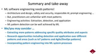 Summary and take-away
• ML software engineering needs patterns!
– Architecture and design, safety and security, responsible AI, prompt engineering …
– But, practitioners are unfamiliar with most patterns
– Engineering activities: Extraction, detection, and application
– ML pattern detection can be well achieved by ML
• We/you may consider …
– Extracting more patterns addressing specific quality attributes and aspects
– Research opportunities including detection and application over different
patterns and areas (such as IoT patterns and Agile/DevOps patterns)
– Incorporating pattern engineering into ML system processes
27
 
