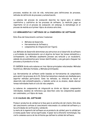 procesos, modelos de ciclo de vida, notaciones para definiciones de procesos,
métodos de definición de procesos y automatización.
La subarea del proceso de evaluación describe los logros para el análisis
cuantitativo y cualitativo de los procesos de software. La medición juega un
importante rol en el proceso de evaluación; sin embargo, la metodología en el
proceso de medida es el primer tópico de alcance esta área.
4.9 HERRAMIENTAS Y MÉTODOS DE LA INGENIERIA DE SOFTWARE
Esta Área del Conocimiento contiene 3 subareas:
• Métodos de Desarrollo,
• Herramientas de Software y
• componentes de integración (ver figura).
Los Métodos de Desarrollo determinan una estructura en el desarrollo de software
y actividades de mantenimiento con el objetivo de hacer las tareas sistemática y
exitosamente. Los Métodos usualmente proveen una notación y un vocabulario,
además de procedimientos para tareas identificables, y una guía para chequear los
procesos y el producto a la vez.
El SWEBOK divide esta subarea en tres tópicos principales relacionados: Métodos
heurísticos, Métodos formales, y Métodos prototipados.
Las Herramientas de software están basadas en herramientas de computadora
para asistir los procesos de la IS. Estas herramientas a menudo son diseñadas para
soportar métodos particulares. Como los métodos, su intención es hacer el
desarrollo más sistemáticamente, y también varían en su alcance, desde abarcar
tareas individuales hasta el ciclo de vida completo.
La subarea de componentes de integración se divide en tópicos: componentes
individuales, modelos de referencia que describen como los componentes pueden
ser combinados, y el tópico de reuso.
4.10 CALIDAD DEL SOFTWARE
Producir productos de calidad es la llave para la satisfacción del cliente. Esta área
del conocimiento contiene el conocimiento relacionado a la calidad del software y a
las actividades de verificación y validación.
La meta de la ingeniería del software es un producto de calidad, pero la calidad por
si misma puede tener varios significados. A pesar de la diferente terminología, hay
cierto consenso acerca de los atributos que definen la calidad del software.
 