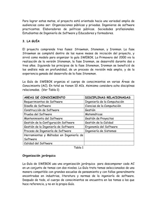 Para lograr estas metas, el proyecto está orientado hacia una variedad amplia de
audiencias como ser: Organizaciones públicas y privadas. Ingenieros de software
practicantes. Elaboradores de políticas públicas. Sociedades profesionales.
Estudiantes de Ingeniería de Software y Educadores y formadores.
3. LA GUÍA
El proyecto comprende tres fases: Strawman, Stoneman, y Ironman. La fase
Strawman se completó dentro de los nueve meses de iniciación del proyecto, y
sirvió como modelo para organizar la guía SWEBOK. La Primavera del 2000 vio la
realización de la versión Stoneman, la fase Ironman, se desarrolló durante dos o
tres años. Siguiendo los principios de la fase Stoneman, Ironman se benefició de
los análisis más en profundidad, de un proceso de revisión más amplio, y de la
experiencia ganada del desarrollo de la fase Stoneman.
La Guía de SWEBOK organiza el cuerpo de conocimientos en varias Áreas de
Conocimiento (AC). En total se tienen 10 ACs. Asimismo considera ocho disciplinas
relacionadas. (Ver Tabla 1)
AREAS DE CONOCIMIENTO DISCIPLINAS RELACIONADAS
Requerimientos de Software Ingeniería de la Computación
Diseño de Software Ciencias de la Computación
Construcción de Software Gestión
Prueba del Software Matemáticas
Mantenimiento del Software Gestión de Proyectos
Gestión de la Configuración Software Gestión de la Calidad
Gestión de la Ingeniería de Software Ergonomía del Software
Proceso de Ingeniería de Software Ingeniería de Sistemas
Herramientas y Métodos en Ingeniería de
Software
Calidad del Software
Tabla 1
Organización jerárquica
La Guía de SWEBOK usa una organización jerárquica para descomponer cada AC
en un conjunto de temas con dos niveles. La Guía trata temas seleccionados de una
manera compatible con grandes escuelas de pensamiento y con fallas generalmente
encontradas en industrias, literatura y normas de la ingeniería de software.
Después de todo, el cuerpo de conocimientos se encuentra en los temas a los que
hace referencia, y no en la propia Guía.
 