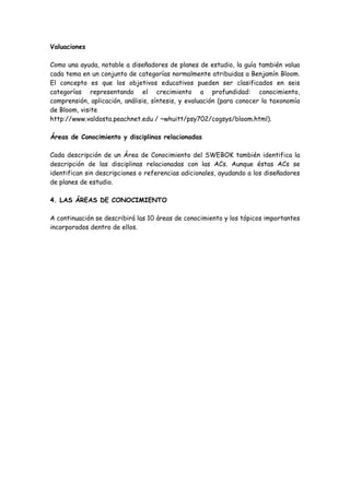 Valuaciones
Como una ayuda, notable a diseñadores de planes de estudio, la guía también valua
cada tema en un conjunto de categorías normalmente atribuidas a Benjamín Bloom.
El concepto es que los objetivos educativos pueden ser clasificados en seis
categorías representando el crecimiento a profundidad: conocimiento,
comprensión, aplicación, análisis, síntesis, y evaluación (para conocer la taxonomía
de Bloom, visite
http://www.valdosta.peachnet.edu / ~whuitt/psy702/cogsys/bloom.html).
Áreas de Conocimiento y disciplinas relacionadas
Cada descripción de un Área de Conocimiento del SWEBOK también identifica la
descripción de las disciplinas relacionadas con las ACs. Aunque éstas ACs se
identifican sin descripciones o referencias adicionales, ayudando a los diseñadores
de planes de estudio.
4. LAS ÁREAS DE CONOCIMIENTO
A continuación se describirá las 10 áreas de conocimiento y los tópicos importantes
incorporados dentro de ellos.
 