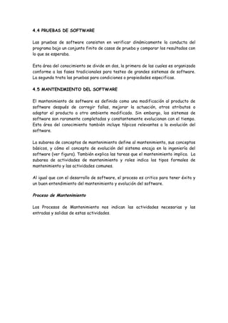 4.4 PRUEBAS DE SOFTWARE
Las pruebas de software consisten en verificar dinámicamente la conducta del
programa bajo un conjunto finito de casos de prueba y comparar los resultados con
lo que se esperaba.
Esta área del conocimiento se divide en dos, la primera de las cuales es organizada
conforme a las fases tradicionales para testeo de grandes sistemas de software.
La segunda trata las pruebas para condiciones o propiedades especificas.
4.5 MANTENIMIENTO DEL SOFTWARE
El mantenimiento de software es definido como una modificación al producto de
software después de corregir fallas, mejorar la actuación, otros atributos o
adaptar el producto a otro ambiente modificado. Sin embargo, los sistemas de
software son raramente completados y constantemente evolucionan con el tiempo.
Esta área del conocimiento también incluye tópicos relevantes a la evolución del
software.
La subarea de conceptos de mantenimiento define al mantenimiento, sus conceptos
básicos, y cómo el concepto de evolución del sistema encaja en la ingeniería del
software (ver figura). También explica las tareas que el mantenimiento implica. La
subarea de actividades de mantenimiento y roles indica los tipos formales de
mantenimiento y las actividades comunes.
Al igual que con el desarrollo de software, el proceso es critico para tener éxito y
un buen entendimiento del mantenimiento y evolución del software.
Proceso de Mantenimiento
Los Procesos de Mantenimiento nos indican las actividades necesarias y las
entradas y salidas de estas actividades.
 