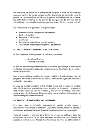 Los conceptos de gestión de la configuración se aplica a todos los artículos que
requieren control de mando, aunque existen diferencias de aplicación entre la
gestión de configuración de hardware y la gestión de configuración de software.
Las actividades primarias de la gestión de configuración de software son la
utilización de esta como el armazón por organizar y describir los temas de esta AC.
Los componentes de la gestión de configuración son:
• Identificación de configuración de software
• Control de cambios
• Estado de la contabilidad
• Auditorias
• Incumbencia en el ciclo de vida del software
• Relación con otras áreas del desarrollo de software
4.7 GESTION DE LA INGENIERIA DEL SOFTWARE
La área de gestión de la Ingeniería del Software consiste en:
• Gestión del Proceso,
• Subareas de Medida
La área de gestión del proceso considera la noción de gestión bajo la coordinación
de tópicos, estándares de desarrollo e implementación, delimitación del proyecto y
equipo de desarrollo.
Para la organización se considera los estados en el ciclo de vida del desarrollo del
proyecto: Iniciación y definición de alcance, planificación, ejecución, revisión y
evaluación, y conclusión.
La área de medida considera cuatro tópicos: metas del programa de medida,
selección de medidas, colección de datos, y modelo de desarrollo. Los primeros
tres tópicos tienen que ver con la teoría y propósito de la medida, tales como
escala y selección de la misma. El cuarto tópico concierne el uso de los datos y el
conocimiento para construir modelos.
4.8 PROCESO DE INGENIERIA DEL SOFTWARE
Esta área cubre la definición, implementación, medida, gestión, cambio y
mejoramiento del proceso de software. La primera subarea, conceptos básicos y
definiciones, establece los temas de esta área del conocimiento y terminología.
Tanto el propósito y métodos para definir el proceso de software, como las
definiciones de proceso de software existente son descritos en el subarea del
proceso de definición. Los tópicos de esta subarea son tipos de definiciones de
 