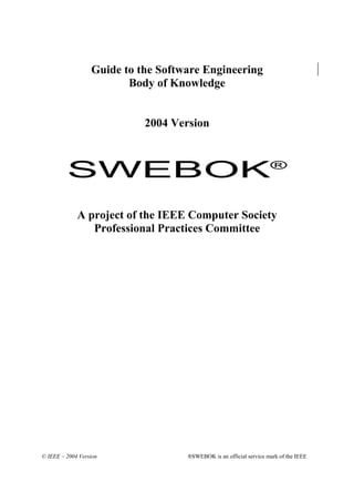 Guide to the Software Engineering
                         Body of Knowledge


                            2004 Version



         SWEBOK                                                     ®



             A project of the IEEE Computer Society
                Professional Practices Committee




© IEEE – 2004 Version               ®SWEBOK is an official service mark of the IEEE
 