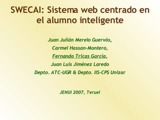 SWECAI: Sistema web centrado en
     el alumno inteligente

          Juan Julián Merelo Guervós,
            Carmel Hassan-Montero,
            Fernando Tricas García,
           Juan Luis Jiménez Laredo
     Depto. ATC-UGR & Depto. IIS-CPS Unizar



               JENUI 2007, Teruel