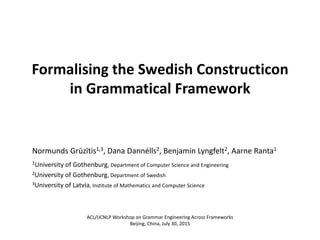 Formalising the Swedish Constructicon
in Grammatical Framework
Normunds Grūzītis1,3, Dana Dannélls2, Benjamin Lyngfelt2, Aarne Ranta1
1University of Gothenburg, Department of Computer Science and Engineering
2University of Gothenburg, Department of Swedish
3University of Latvia, Institute of Mathematics and Computer Science
ACL/IJCNLP Workshop on Grammar Engineering Across Frameworks
Beijing, China, July 30, 2015
 