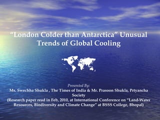 “ London Colder than Antarctica” Unusual Trends of Global Cooling  Presented By: Ms. Swechha Shukla , The Times of India & Mr. Prasoon Shukla, Prtyancha Society (Research paper read in Feb, 2010, at International Conference on “Land-Water Resources, Biodiversity and Climate Change” at BSSS College, Bhopal) 