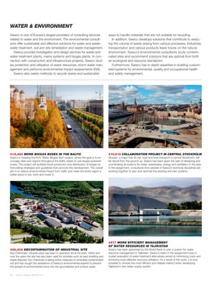 WATER & ENVIRONMENT
Sweco is one of Europe’s largest providers of consulting services                     ways to handle materials that are not suitable for recycling.
related to water and the environment. The environmental consult-                         In addition, Sweco develops solutions that contribute to reduc-
ants offer sustainable and effective solutions for water and waste-                   ing the volume of waste arising from various processes. Industries,
water treatment, soil and site remediation and waste management.                      transportation and various products leave traces on the natural
   Sweco provides investigation and design services for waste and                     environment. Sweco’s environmental consultants study contami-
water treatment plants, mains systems and biogas plants. In con-                      nated sites and recommend solutions that are optimal from both
nection with construction and infrastructure projects, Sweco stud-                    an ecological and resource standpoint.
ies protection and utilisation of water resources, storm water man-                      Furthermore, Sweco has in-depth expertise in building custom-
agement and performs environmental impact assessments (EIA).                          ised systems for environmental, quality and occupational health
   Sweco also seeks methods to recycle waste and sustainable                          and safety management.




#15,462 MORE BIOGAS BUSES IN THE BALTIC                                               #15,619 COLLABORATION PROJECT IN CENTRAL STOCKHOLM
Sweco is heading the EU’s ”Baltic Biogas Bus” project, where the goal is to en-       Slussen, a major hub for rail, road and boat transport in central Stockholm, will
courage cities and regions throughout the Baltic states to use biogas-powered         be rebuilt from the ground up. Sweco has been given the task of designing and
buses. The project will facilitate future production and distribution of biogas by    coordinating all systems for water, wastewater, energy and ventilation in the area.
formulating strategies and guidelines that promote this development. The overall      In the assignment, consultants from several of Sweco’s technical disciplines are
aim is to reduce environmental impact from traffic and make the entire region a       working together to plan and optimise the existing and new systems.
better place to live, work and invest in.




                                                                                      #977 MORE EFFICIENT MANAGEMENT
                                                                                      OF WATER RESOURCES IN TAJIKISTAN
#26,606 DECONTAMINATION OF INDUSTRIAL SITE                                            Sweco has been appointed by the World Bank to plan a system for water
Eka Chemicals’ chlorate plant has been in operation since the early 1900s and         resource management in Tajikistan. Sweco’s tasks in the assignment have in-
over the years the site has also been used for activities such as lead smelting and   cluded evaluation of water treatment alternatives aimed at minimising costs and
waste disposal. Eka Chemicals is taking active measures to remediate contaminated     achieving more effective resource utilisation. As a result of this work, it is now
soil and has sought the assistance of Sweco’s environmental experts to prevent        possible to choose the most efficient and reliable method when developing
the spread of environmental toxins into the groundwater and surface water.            Tajikistan’s new water supply system.


12   SWECO ANNUAL REVIEW 2010
 