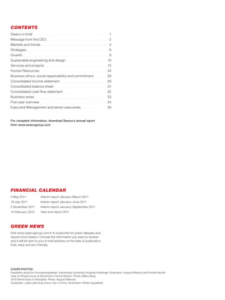 CONTENTS
Sweco in brief          ..................................................................................................................   1
Message from the CEO                         .............................................................................................   2
Markets and trends                  ......................................................................................................   4
Strategies     ...........................................................................................................................   6
Growth   .................................................................................................................................   8
Sustainable engineering and design                                       ..............................................................   10
Services and projects                     .............................................................................................   12
Human Resources                    ....................................................................................................   24
Business ethics, social responsibility and commitment                                                               ...................   28
Consolidated income statement                                    ......................................................................   30
Consolidated balance sheet                              ...............................................................................   31
Consolidated cash flow statement                                     ..................................................................   32
Business areas             ............................................................................................................   33
Five-year overview                 ....................................................................................................   34
Executive Management and senior executives                                                      .......................................   36


For complete information, download Sweco’s annual report
from www.swecogroup.com




FINANCIAL CALENDAR
5 May 2011                          Interim report January–March 2011
19 July 2011                        Interim report January–June 2011
2 November 2011                     Interim report January–September 2011
14 February 2012                    Year-end report 2011



GREEN NEWS
Visit www.swecogroup.com/ir to subscribe for press releases and
reports from Sweco. Choose the information you want to receive
and it will be sent to your e-mail address on the date of publication.
Fast, easy and eco-friendly.




COVER PHOTOS:
Feasibility study for Innovationsplatsen, Karolinska University Hospital Huddinge. Illustration: August Wiklund and Fredrik Nordh.
View of infrastructure at Stockholm Central Station. Photo: Måns Berg
2010 World Expo in Shanghai. Photo: August Wiklund
Caofedian, urban planning of eco-city in China. Illustration: Petter Appelfeldt
 