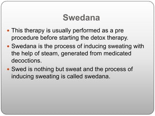 Swedana
 This therapy is usually performed as a pre
  procedure before starting the detox therapy.
 Swedana is the process of inducing sweating with
  the help of steam, generated from medicated
  decoctions.
 Swed is nothing but sweat and the process of
  inducing sweating is called swedana.
 