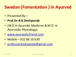 Swedan (Fomentation ) in Ayurved 
• Presented By – 
• Prof.Dr.R.R.Deshpande 
• (M.D in Ayurvdic Medicine & M.D. in 
Ayurvedic Physiology)
• www.ayurvedicfriend.com
• Mobile – 922 68 10 630
• professordeshpande@gmail.com
10/15/2018 1Prof.Dr.R.R.Deshpande
 