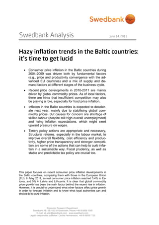 Swedbank Analysis                                                             June 14, 2011




Hazy inflation trends in the Baltic countries:
it’s time to get lucid
    •   Consumer price inflation in the Baltic countries during
        2004-2009 was driven both by fundamental factors
        (e.g., price and productivity convergence with the ad-
        vanced EU countries) and a mix of supply and de-
        mand factors at different stages of the business cycle.
    •   Recent price developments in 2010-2011 are mainly
        driven by global commodity prices. As of local factors,
        there are hints that insufficient competition may also
        be playing a role, especially for food price inflation.
    •   Inflation in the Baltic countries is expected to deceler-
        ate next year, mainly due to stabilising global com-
        modity prices. But causes for concern are shortage of
        skilled labour (despite still high overall unemployment)
        and rising inflation expectations, which might exert
        upward pressure on wages.
    •   Timely policy actions are appropriate and necessary.
        Structural reforms, especially in the labour market, to
        improve overall flexibility, cost efficiency and produc-
        tivity, higher price transparency and stronger competi-
        tion are some of the actions that can help to curb infla-
        tion in a sustainable way. Fiscal prudency, as well as
        stable and predictable tax policy are crucial too.




This paper focuses on recent consumer price inflation developments in
the Baltic countries, comparing them with those in the European Union
(EU). In May 2011, annual consumer price inflation reached 5.4% in Es-
tonia, and 5% in Latvia and Lithuania. It is clear that global commodity
price growth has been the main factor behind the recent rise in inflation.
However, it is crucial to understand what other factors affect price growth
in order to forecast inflation and to know what local authorities can and
should do to curb inflation.




                           Economic Research Department.
            Swedbank AB. SE-105 34 Stockholm. Phone +46-8-5859 1000
                E-mail: ek.sekr@swedbank.com www.swedbank.com
         Legally responsible publisher: Cecilia Hermansson, +46-8-5859 7720
 