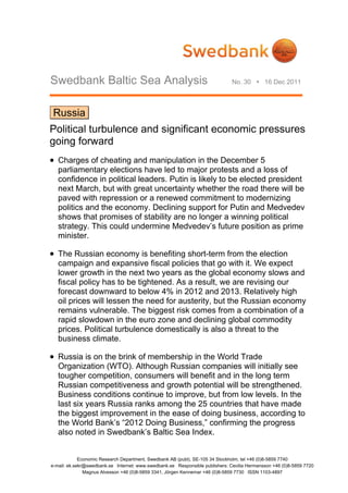 Swedbank Baltic Sea Analysis                                                   No. 30  16 Dec 2011




 Russia
Political turbulence and significant economic pressures
going forward
 Charges of cheating and manipulation in the December 5
   parliamentary elections have led to major protests and a loss of
   confidence in political leaders. Putin is likely to be elected president
   next March, but with great uncertainty whether the road there will be
   paved with repression or a renewed commitment to modernizing
   politics and the economy. Declining support for Putin and Medvedev
   shows that promises of stability are no longer a winning political
   strategy. This could undermine Medvedev’s future position as prime
   minister.

 The Russian economy is benefiting short-term from the election
   campaign and expansive fiscal policies that go with it. We expect
   lower growth in the next two years as the global economy slows and
   fiscal policy has to be tightened. As a result, we are revising our
   forecast downward to below 4% in 2012 and 2013. Relatively high
   oil prices will lessen the need for austerity, but the Russian economy
   remains vulnerable. The biggest risk comes from a combination of a
   rapid slowdown in the euro zone and declining global commodity
   prices. Political turbulence domestically is also a threat to the
   business climate.

 Russia is on the brink of membership in the World Trade
   Organization (WTO). Although Russian companies will initially see
   tougher competition, consumers will benefit and in the long term
   Russian competitiveness and growth potential will be strengthened.
   Business conditions continue to improve, but from low levels. In the
   last six years Russia ranks among the 25 countries that have made
   the biggest improvement in the ease of doing business, according to
   the World Bank’s “2012 Doing Business,” confirming the progress
   also noted in Swedbank’s Baltic Sea Index.


             Economic Research Department, Swedbank AB (publ), SE-105 34 Stockholm, tel +46 (0)8-5859 7740
e-mail: ek.sekr@swedbank.se Internet: www.swedbank.se Responsible publishers: Cecilia Hermansson +46 (0)8-5859 7720
               Magnus Alvesson +46 (0)8-5859 3341, Jörgen Kennemar +46 (0)8-5859 7730 ISSN 1103-4897
 