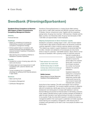 Case Study

Swedbank (FöreningsSparbanken)
Swedbank Drives Competence to Business
With Support of Saba’s Comprehensive
Competency Management Solution
Industry
Financial Services
Challenge
ƒƒ Speed up competence-to-business by
implementing a powerful and targeted
competency management strategy
ƒƒ Achieve greater levels of compliance with
recently introduced financial legislation and
improve the level of readiness of Swedbank’s
financial advisors
ƒƒ Align learning and competency initiatives to
Swedbank’s business imperatives
Benefits
ƒƒ Doubled the number of training days within the
same cost structure
ƒƒ Enabled alignment and measurement of staff
competence with customer retention and
satisfaction
ƒƒ Turned compliance into a competitive
advantage by certifying 8,500 financial advisors
in eight weeks
Solutions
ƒƒ Saba Learning Suite
ƒƒ Competency Management
ƒƒ Certification Management

Swedbank (FöreningsSparbanken) is a leading Nordic-Baltic banking
group with 8.4 million retail customers and 396,000 corporate customers
in Sweden, Estonia, Lithuania and Latvia. Together with the cooperating
savings banks, the group has more than 1,000 branches in Sweden and the
Baltic countries. As of December 2004, the group had total assets of SEK
1,020 billion and approximately 15,000 employees.
Aligning Competencies to Serve Customer Loyalty
Swedbank’s competency strategy began in 2001, when the bank realized
it would need to align specific employee skills to the demands of particular
customer segments in order to improve customer retention and loyalty.
“This initiative was created to support Swedbank’s fundamental belief that
the skills, motivation and satisfaction of its employees are instrumental
drivers of value for customers,” said Staffan Ivarsson, deputy director human
resources at Swedbank. With a growing number of customers using the
Internet to handle day-today transactions, Swedbank
decided to improve the
service skills of its customerSaba allowed us to train more
facing staff, to ensure that
people faster. We moved from
the company remained
22,000 training days to 40,000
the number one financial
institution for customer
training days without increasing our
satisfaction.
operational and structural costs.

“

”

Swedbank believed that
shifting from a transactionStaffan Ivarsson
oriented skills model to a
Deputy Director of Human Resources
relationship-oriented skills
Swedbank (FöreningsSparbanken)
model would improve the
way its branch-based staff
interacted with customers
during face-to-face meetings. This shift could happen only by having a
better grip on competencies. The company needed a process to categorize
skills and competencies, identify gaps and put into place comprehensive
development and training plans to increase staff readiness to sell new
financial offerings and provide true financial advice to demanding customers.
It also needed a blended training model, providing managers the flexibility to
select the right channels to train staff according to the type of competency
to be acquired. Finally, the whole effort required a comprehensive learning
management platform that could support a systematic and holistic approach
toward learning and competency management, while reducing risks of
increased costs generated by the need to train more people and deliver more
training days.

 