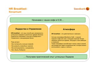 HR Breakfast:
Концепция


                              Начинаем с чашки кофе в 8.30…



       Лидерство и Управление                                     Атмосфера
 HR breakfast – это наш способ дать возможность   HR breakfast – это действительно «завтрак».
 успешным лидерам в различных сферах бизнеса
 поделиться знаниями и опытом в Лидерстве и
                                                  Уютная атмосфера Blackberry Café с чашкой
 Управлении с менеджерами Банка
                                                  горячего кофе или чая с плюшкой помогает более
                                                  свободно делиться идеями, обсуждать свои амбиции
 Темы встреч:                                     и опасения.
 •Как построить сильную команду                   Такая атмосфера способствует поиску новых знаний,
 •Как развить командных игроков                   нестандартных идей и возможностей, которые можно
                                                  использовать «здесь и сейчас».
 •Как мотивировать и направлять
 •Как «быть Лидером»




                  … Получаем практический опыт успешных Лидеров
 