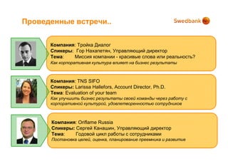Проведенные встречи..

      Компания: Тройка Диалог
      Спикеры: Гор Нахапетян, Управляющий директор
      Тема:   Миссия компании - красивые слова или реальность?
      Как корпоративная культура влияет на бизнес результаты



      Компания: TNS SIFO
      Спикеры: Larissa Hallefors, Account Director, Ph.D.
      Тема: Evaluation of your team
      Как улучшить бизнес результаты своей команды через работу с
      корпоративной культурой, удовлетворенностью сотрудников



      Компания: Oriflame Russia
      Спикеры: Сергей Канашин, Управляющий директор
      Тема:    Годовой цикл работы с сотрудниками
      Постановка целей, оценка, планирование преемника и развитие
 