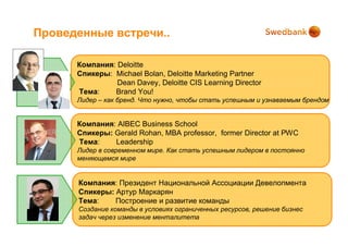 Проведенные встречи..

      Компания: Deloitte
      Спикеры: Michael Bolan, Deloitte Marketing Partner
                Dean Davey, Deloitte CIS Learning Director
      Тема:    Brand You!
      Лидер – как бренд. Что нужно, чтобы стать успешным и узнаваемым брендом


      Компания: AIBEC Business School
      Спикеры: Gerald Rohan, MBA professor, former Director at PWC
      Тема:    Leadership
      Лидер в современном мире. Как стать успешным лидером в постоянно
      меняющемся мире


      Компания: Президент Национальной Ассоциации Девелопмента
      Спикеры: Артур Маркарян
      Тема:    Построение и развитие команды
      Создание команды в условиях ограниченных ресурсов, решение бизнес
      задач через изменение менталитета
 