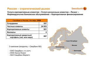 Россия – стратегический рынок
Услуги корпоративным клиентам – Услуги розничным клиентам – Лизинг –
Индивидуальное банковское обслуживание – Корпоративное финансирование


      Сведбанк в России, Октябрь 2009
Сотрудники                                557
Частные клиенты                         24 953
Корпоративные клиенты                     951
Филиалы                                     4
Корпоративный кредитный
                                          897
   портфель (net, млн евро)
                                                               Санкт-Петербург


                                                                      Москва
  3 компании (владелец – Сведбанк АБ):           Калининград


  - OAO Сведбанк (15% ЕБРР)                                              Краснодар
  - OOO Ханса Лизинг
  - ЗAO Сведбанк Маркетс
 