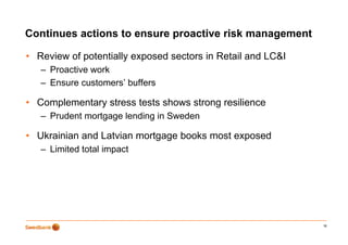 Continues actions to ensure proactive risk management
                            p                  g

• Review of potentially exposed sectors in Retail and LC&I
   – P
     Proactive work
          ti      k
   – Ensure customers’ buffers

• Complementary stress tests shows strong resilience
   – Prudent mortgage lending in Sweden

• Ukrainian and Latvian mortgage books most exposed
   – Limited total impact




                                                             16
 