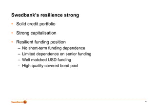 Swedbank’s resilience strong
                           g
• Solid credit portfolio

• Strong capitalisation

• Resilient funding position
   –   No short-term funding dependence
   –   Limited dependence on senior funding
   –   Well matched USD funding
   –   High q
         g quality covered bond p
                  y             pool




                                              18
 