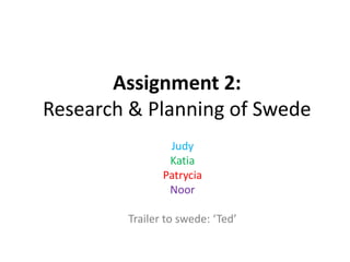Assignment 2:
Research & Planning of Swede
Judy
Katia
Patrycia
Noor
Trailer to swede: ‘Ted’

 