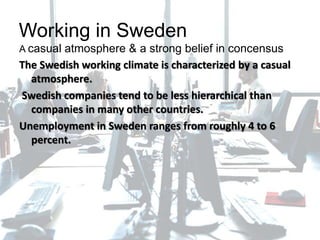 Working in Sweden
A casual atmosphere & a strong belief in concensus
The Swedish working climate is characterized by a casual
atmosphere.
Swedish companies tend to be less hierarchical than
companies in many other countries.
Unemployment in Sweden ranges from roughly 4 to 6
percent.
 