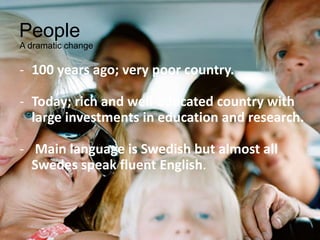 People
A dramatic change
- 100 years ago; very poor country.
- Today; rich and well-educated country with
large investments in education and research.
- Main language is Swedish but almost all
Swedes speak fluent English.
 