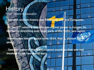History
From violent to peaceful
- Swedish ancient history was filled with war and conquests.
- In the 17th century, Sweden was a great power in Europe, its
territories stretching over large parts of the Baltic Sea region.
-Sweden has lived in peace since 1814, that is, almost 200
years.
- Sweden is one of the few European countries that was not
involved in the two world wars.
 