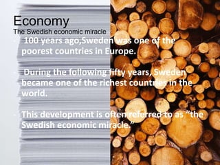 Economy
The Swedish economic miracle
- 100 years ago,Sweden was one of the
poorest countries in Europe.
- During the following fifty years, Sweden
became one of the richest countries in the
world.
- This development is often referred to as “the
Swedish economic miracle.”
 
