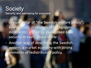 Society
Security and well-being for everyone
- Ground pillar of ”the Swedish welfare policy”;
every citizen, regardless of background,
income etc, should be guaranteed basic
security in every phase of life
- Another way of describing the Swedish
system; a market economy with strong
elements of redistributive policy.
 