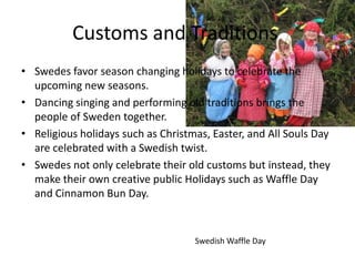 Customs and Traditions
• Swedes favor season changing holidays to celebrate the
  upcoming new seasons.
• Dancing singing and performing old traditions brings the
  people of Sweden together.
• Religious holidays such as Christmas, Easter, and All Souls Day
  are celebrated with a Swedish twist.
• Swedes not only celebrate their old customs but instead, they
  make their own creative public Holidays such as Waffle Day
  and Cinnamon Bun Day.


                                    Swedish Waffle Day
 