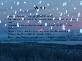 Winter
• Winter in Sweden is harsh and difficult to handle.
• The darkest months start in mid to late October and last until mid to late
  may.
• Natural occurrences called polar nights create a period of long lasting
  darkness.
• Ski resorts are popular for tourist. Not to mention the beautiful and
  outspoken northern lights that attract so many.
• The scenery of Sweden makes Christmas a delight in the winter months.
 