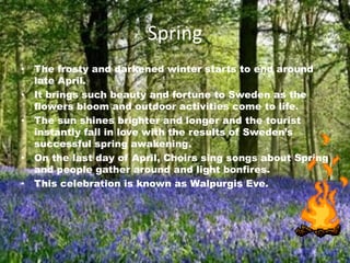 Spring
• The frosty and darkened winter starts to end around
  late April.
• It brings such beauty and fortune to Sweden as the
  flowers bloom and outdoor activities come to life.
• The sun shines brighter and longer and the tourist
  instantly fall in love with the results of Sweden’s
  successful spring awakening.
• On the last day of April, Choirs sing songs about Spring
  and people gather around and light bonfires.
• This celebration is known as Walpurgis Eve.
 